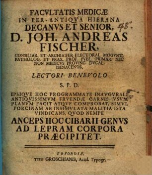 Facvltatis medicae in per-antiqva hierana decanvs et senior, D. Joh. Andreas Fischer ... lectori benevolo S. P. D. ipsiqve hoc programmate inavgvrali antiqvissimvm frvendae carnis vsvm planvm facit atqve comprobat, simvl porcinam ab insimvlata malitia ista vindicans, qvod nempe anceps hoc cibarii genvs ad lepram corpora praecipitet