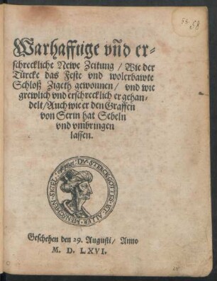 Warhafftige vnd er=||schreckliche Newe Zeitung/ Wie der || Türcke das Feste vnd wolerbawte || Schloß Zigeth gewonnen/ vnd wie || grewlich vnd erschrecklich er gehan=||delt/ Auch wie er den Graffen || von Serin hat Sebeln || vnd vmbringen || lassen.|| Geschehen den 29. Augusti/ Anno || M.D.LXVI.||
