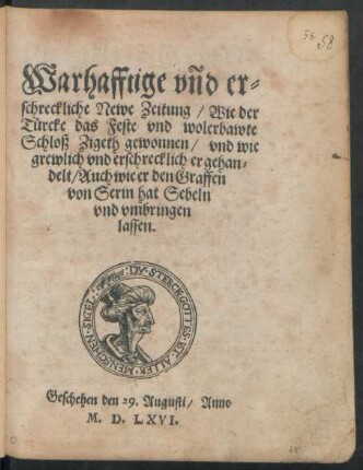 Warhafftige vnd er=||schreckliche Newe Zeitung/ Wie der || Türcke das Feste vnd wolerbawte || Schloß Zigeth gewonnen/ vnd wie || grewlich vnd erschrecklich er gehan=||delt/ Auch wie er den Graffen || von Serin hat Sebeln || vnd vmbringen || lassen.|| Geschehen den 29. Augusti/ Anno || M.D.LXVI.||