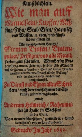 Kunstbüchlein. Wie man auff Marmelstein, Kupffer, Messing, Zihn, Stal, Eisen, Harnisch vnd Waffen, [et]c. etzen, vnd künstlich vergülden soll : Mit vorgehendem Bericht Wie man Dinten, Dintenpulver, Prisilgen, vnd alle Metallfarben zum schreiben ... ; Zu Dienst vnd Ehren allen Schreibern ... zusammen gebracht