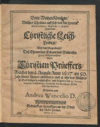 Vom WeitzenKörnlein/ Welches Christus auff sich und alle fromme Christen deutet; Auß dem 12. Capitel Johannis : Christliche Leich-Predigt/ Bey dem Begräbnüß/ Deß ... Bürgermeisters allhier/ Christian Prüeffers/ Welcher den 8. Augusti Anno 1607. ... entschlaffen/ und folgends den 11. huius ... zur Erden bestetiget worden/ Gehalten