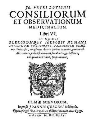Jo. Petri Lotichii Consiliorum Et Observationum Medicinalium. Libri VI. : In Quibus Plerorumque Corporis Humani Affectuum Curationes, Praesertim Remedia Euporista, ab ipsomet Autore partim inventa, partim ab Aliis ante experta & mutuata, luculenter, & historice, tanquam in Diario, proponuntur