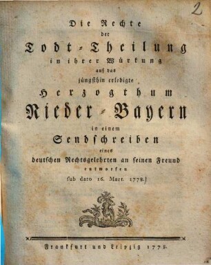 Die Rechte der Todt-Theilung in ihrer Würkung auf das jüngsthin erledigte Herzogthum Nieder-Bayern in einem Sendschreiben eines deutschen Rechtsgelehrten an seinen Freund entworfen sub dato 16. Mart. 1778.