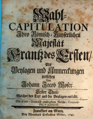 Wahl-Capitulation Ihro Römisch-Kayserlichen Majestät Frantz des Ersten, Erster Theil. ... Welcher den Text und die Beylagen enthält