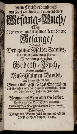Neu-Christ-erbauliches mit Fleiß revidiret- und eingerichtetes Gesang-Buch, Worin über 1200. auserlesene alte und neue Gesänge, Insonderheit Der gantze Psalter Davids, in bekanten Melodeyen zu finden : Mit einem geistreichen Gebeth-Buch, Samt den sieben Buß-Psalmen Davids, und denen ordentlichen Sonn- und Fest-Tags Evangelien und Episteln, auch der Paßions-Geschichte, item: der Historia von der Zerstörung Jerusalem, Nebst Neumanns Kern aller Gebether