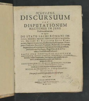Nvclevs Discursuum Sev Disputationum Hactenus In Jure Publico editarum. In Qvo De Statu Sacri Romani Imperii, Summa Summi Imperatoris Majestate, Origine Ac Electione Regis Romanorum, Imperii vicariorum, Electorum, Episcoporum, Principum, Comitum, Baronum, Equitum, Nobilium, Civitatum Imperialum, aliarumq[ue] universitatum, harumq[ue] potestate, Juridictione, Privilegiis, Regalibus, uti & de Tutela ac Successione Electorali. Pactis Item Getilitiis Illvstrivm Personarvm, Imperii Comitiis, Sessionibvs, Contributionibus, Collectis, Exemptionibus, Pace Religionibus, Salvo conductu, Iure territoriali, ac aliis quám plurimis connexis Iuris Publici materiis graviter disseritur. Cujus Elenchum Et Nomina Authorum Proxima Post Dedicationem Demonstrabit Pagina