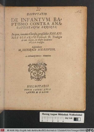 DISPVTATIO || DE INFANTVM BA=||PTISMO CONTRA ANA=||BAPTISTARVM ERRORES,|| In qua ... praesidebit IOHAN-||NES OLEARIVS Vesaliensis D. Theologiae || et Heb. linguae, in Illustri Academia || IVLIA Professor:|| Respondente || M. HINRICO HESHVSIO.|| 12. Februarij ... ||
