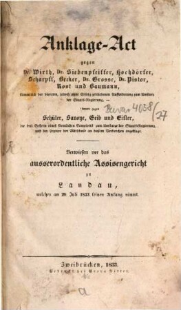 Anklage-Act gegen Dr. Wirth, Dr. Siebenpfeiffer, Hochdörfer, Scharpfl, Becker, Dr. Grosse, Dr. Pistor, Rost und Baumann : sämmtlich der directen, jedoch ohne Erfolg gebliebenen Aufforderung zum Umsturz der Staatsregierung, ferner gegen Schüler, Savoye, Geib und Eifler ... ; verwiesen vor das ausserordentliche Assisengericht zu Landau, welches am 29. Juli 1833 seinen Anfang nimmt