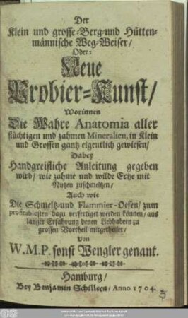 Der Klein und grosse- Berg- und Hüttenmännische Weg-Weiser/ Oder: Neue Probier-Kunst : Worinnen Die Wahre Anatomia aller flüchtigen und zahmen Mineralien, in Klein und Grossen gantz eigentlich gewiesen/ Dabey Handgreifliche Anleitung gegeben wird/ wie zahme und wilde Ertze mit Nutzen zuschmeltzen/ Auch wie Die Schmeltz- und Flammier-Oefen/ zum profitablesten dazu verfertiget werden können/ aus langer Erfahrung denen Liebhabern zu grossen Vortheil mitgetheilet