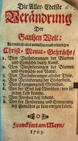 Die Aller-Edelste Verändrung Der Gantzen Welt : Vermittelst eines anmuthigen und erbaulichen Christ-Monat-Gesprächs, 1. Von Veränderungen der Blumen und Gewächse durch Kunst. 2. Von Veränderungen der Blumen und Gewächse von Natur. 3. Von Veränderungen etlicher Thier. 4. Von Veränderung der Edelgestein ...
