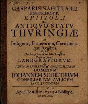 Casparis Sagittarii Histor. Prof. P. Epistola De Antiqvo Statv Thvringiae Sub Indigenis, Francorum, Germaniaeque Regibus Ut Et Ducibus, Comitibus, Marchionibus, Vsque ad ortum Landgraviorvm : Ad Virum Magnificum & Consultissimum Dominum Johannem Schilterum Consiliarium Aulicum Saxo-Jenensem