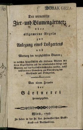 Der wienerische Zier- und Blumengärtner; oder allgemeine Regeln zur Anlegung eines Lustgartens und Wartung der vorzüglichsten Blumen : in welchen hauptsächlich alle seltsamen Blumen mit ihren Eigenschaften und der erforderlichen Pflege und Wartung auf das deutlichste beschrieben werden ; nebst vollkommener Anweisung zur Einrichtung der Glashäuser und Orangerien