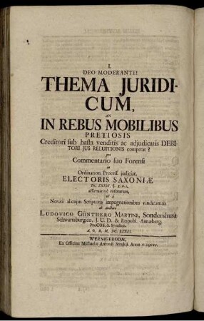 Deo Moderante! : Thema Juridicum, An In Rebus Mobilibus Pretiosis ; Creditori sub hasta venditis ac adjunctatis Debitori Jus Reluitionis competat? ; pro Commentario suo Forensi in Ordination. Process. judiciar. Electoris Saxoniæ Tit. XXXIX. §. 8.n.2. affirmativè resolutum [et] à Novitii alicujus Scriptoris impugnationibus vindicatum / ab Auctore Ludovico Günthero Martini, Sondershusà Schwartzburgico, J.U.D. & Reipubl. Annæberg. ProCOS. & Sybdico A.O.R.M. DC. LXXXI.