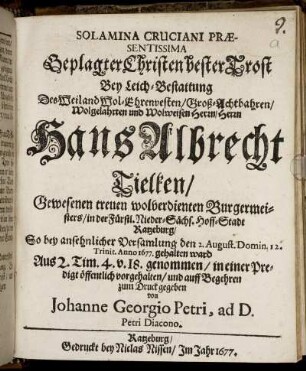 Solamina Cruciani Praesentissima Geplagter Christen bester Trost : Bey Leich-Bestattung Des Weiland Wol-Ehrenvesten/ Groß-Achtbahren/ Wolgelahrten und Wolweisen Herrn/ Herrn Hans Albrecht Tielken/ Gewesenen treuen wolverdienten Burgermeisters/ in der Fürstl. Nieder-Sächs. Hoff-Stadt Ratzeburg/ So bey ansehnlicher Versamlung den 2. August. Domin. 12. Trinit. Anno 1677. gehalten ward Aus 2. Tim. 4. v. 18. genommen/ in einer Predigt öffentlich vorgehalten/ und auff Begehren zum Druck gegeben