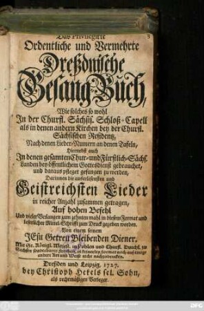 Das Privilegirte Ordentliche und Vermehrte Dreßdnische Gesang-Buch, Wie solches so wohl Jn der Churfl. Sächsis. Schloß-Capell als in denen andern Kirchen bey der Churfl. Sächsischen Residentz, Nach denen Lieder-Nummern an denen Tafeln, hiernebst auch Jn denen gesamten Chur- und Fürstlich-Sächs. Landen bey öffentlichem Gottesdienst gebrauchet ... Darinnen die ... Geistreichsten Lieder ... zusammen getragen ... Von einem seinem Jesu Getreu Bleibenden Diener