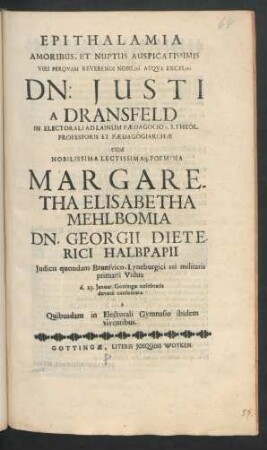 Epithalamia Amoribus, Et Nuptiis Auspicatissimis Viri Perquam Reverendi ... Dn: Justi A Dransfeld In Electorali Ad Lainum Pædagogio S.S. Theol. Professoris Et Pædagogiarchæ Cum ... Foemina Margaretha Elisabetha Mehlbomia Dn. Georgii Dieterici Halbpapii ... Vidua d. 23. Ianuar. Gottingæ celebratis devote consecrata a Quibusdam in Electorali Gymnasio ibidem viventibus