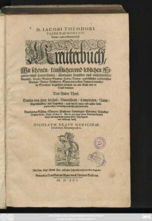 D. IACOBI THEODORI || TABERNAEMONTANI || Neuw/ vnd volkommenlich || Kreuterbuch/|| Mit schönen/ künstlichen vnd leblichen Fi=||guren vnnd Conterfeyten/ allerhandt frembder vnd einheymischer || Gewächß/ Kreuter/ Blumen/ Stauden/ Hecken/ Bäume/ auch köstlicher außländischer || Wurtzeln/ Rinden/ Früchten ... || dergleichen vormals nie ans Liecht oder in || Truck kommen.|| Das Ander Theyl.|| ... Alles digerirt || vnd vollbracht durch || NICOLAVM BRAVN MEDICINAE || Doctorem Marpurgensem.||