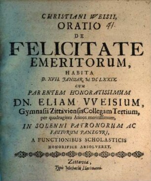 Christiani Weisii, Oratio De Felicitate Emeritorum : Habita D. XVII. Ianuar. MDCLXXIX. Cum Parentem Honoratissimum Dn. Eliam Weisium, Gymnasii Zittaviensis Collegam Tertium, per quadraginta Annos meritissimum, In Solenni Patronorum Ac Fautorum Panegyri, A Functionibus Scholasticis Honorifice Absolveret