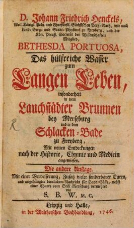 D. Johann Friedrich Henckels, Weil. Königl. Poln. und Churfürstl. Sächsischen Berg-Rath ... Bethesda Portuosa, Das hülfreiche Wasser zum Langen Leben : insonderheit in dem Lauchstädter Brunnen bey Merseburg und in dem Schlacken-Bade zu Freyberg, Mit neuen Entdeckungen nach der Historie, Chymie und Medicin angewiesen