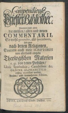 Compendieuse Priester-Bibliothec : Worinnen nicht allein die meisten, alten und neuen Commentarii, So wohl generales, als specialiores Und zwar nach denen Religionen, Sondern auch viele Scriptores von allerhand eintzeln Theologischen Materien e. gr. von denen Postillen, Libris, Symbolicis, Catechismis &c. Ordine Alphabetico richtig recensiret werden