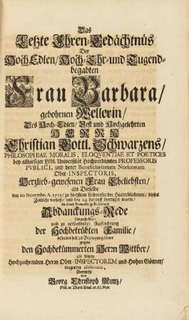 Das letzte Ehrengedächtnüs Der HochEdlen, Hoch-Ehr- und Tugendbegabten Frau Barbara, gebohrnen Wellerin, Des Hoch-Edlen, Vest und Hochgelehrten Herrn Christian Gottl. Schwarzens, Philosophiae Moralis, ... Herzlieb-gewesenen Frau Eheliebsten, als Dieselbe den 20. Novembr. 1712, zu höchstem Leidwesen der Hinterbliebenen, dieses Zeitliche verließ, und den 24 darauff beerdiget wurde, in einer damaln gehaltene Abdanckungs-Rede fürgestellet, und zu verhoffender Auffrichtung der Hochbetrübten Familie, insonderheit zu Bezeugung seiner gegen den Hochbekümmerten Herrn Wittber, als seinen Hochzuehrenden Herrn Ober-Inspecorem und Hohen Gönner, tragender observanz, überreicht