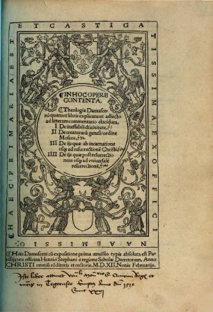 In Hoc Opere Contenta: Theologia Damasceni, quatuor libris explicata : et adiecto ad litteram commentario elucidata ; I. De ineffabili diuinitate. II. De creaturaru[n] genesi, ordine Moseos. III. De ijs quae ab incarnatione vsq[ue] ad resurrectione[m] Christi. IIII. De ijs quae post resurrectionem vsq[ue] ad vniversale[m] resurrectione[m]