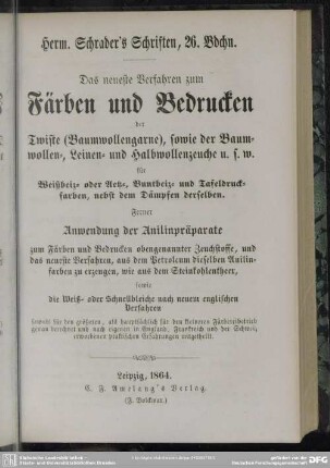 Das neueste Verfahren zum Färben und Bedrucken der Twiste (Baumwollgarne), sowie der Baumwollen-, Leinen- und Halbwollenzeuche u.s.w. für Weißbeiz- oder Aetz-, Buntbeiz- und Tafeldruckfarben, nebst dem Dämpfen derselben : ferner Anwendung der Anilinpräparate zum Färben und Bedrucken obengenannter Zeuchstoff ...