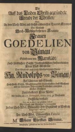 Die Auff das Leiden Christi gegründete Freude der Christen/ Solte An dem ... Tugend-Exempel Der ... Frauen Goedelien von Bünau/ Gebohrnen von Warnstädt/ Hoch-Fürstlichen Sächß. Weissenfelsischen Hochverdienten Frau Hoff-Meisterin/ Des ... Hn. Rudolphs von Bünau/ Auf Unterau und Görnitz ... Hoff-Meisters/ und des Löblichen Bünauischen Geschlechts erwehlten ältesten Beysitzers Hinterlassenen Frau Witbe/ Als dieselbe am 27. Februarii, Anno 1705. zu Weissenfels Hochseelig verstarb/ Und am 12. Martii ietzt gedachten Jahres ... zu Kystritz beygesetzet wurde/ Kürtzlich erwegen Der Hoch-Adel. Bünauischen Familie unterthänig-verbundenster