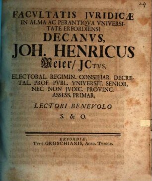 Facvltatis Jvridicæ In Alma Ac Perantiqva Vniversitate Erfordiensi Decanvs, Joh. Henricus Meier, JCtvs, Electoral. Regimin. Consiliar. Decretal. Prof. Pvbl. Vniversit. Senior, Nec Non Jvdic. Provinc. Assess. Primar. Lectori Benevolo S. & O. : [Publ. Erfurti sub Sigill. Facult. Jurid. XXII. SS. Trinit. seu 28. Octobr. ao. MDCCXXV.]