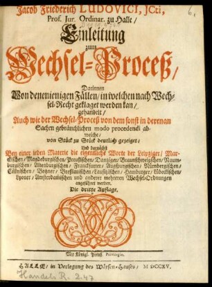 Jacob Friederich Ludovici, Icti, Prof. Iur. Ordinar. zu Halle, Einleitung zum Wechsel-Proceß : Darinnen Von denenienigen Fällen, in welchen nach Wechsel-Recht geklaget werden kan, gehandelt, Auch wie der Wechsel-Proceß von dem sonst in derenan [!] Sachen gebräuchlichen modo procedendi abweiche, von Stück zu Stück deutlich gezeiget, Und darnächst Bey einer ieden Materie die eigentliche Worte der Leipziger ... und anderer mehreren Wechsel-Ordnungen angeführet werden
