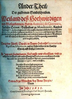 ... Theil. Der guldenen Sendtschreiben. Weilandt deß Hochwirdigen vnd Wolgebornen Herrn Antonij de Gueuara, Parfüsser Ordens, Bischoffens zu Mondonedo, Kaysers Caroli deß V. Hoffpredigers vnd Chronisten : darinn vil schöne Tractätl, subtile discursen, artliche Historien, herrliche Antiquiteten, vnd lauter gute Exemplarische sachen begriffen, so allen vnd jeglichen, hohen vn[d] nidern, Geistlichen vnd Weltlichen Standts Personen, fast kurtzweilig, annemblich vnd nutzlich zulesen, 2