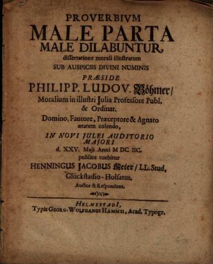 Proverbium Male Parta Male Dilabuntur, dissertatione morali illustratum ... Praeside Philipp. Ludov. Böhmer Moralium in illustri Iulia Professore Publ. & Ordinar. ... In Novi Iulei Auditorio Maiori d. XXV. Maii Anni MDCIIC. publice tuebitur Henningus Jacobus Meier LL. Stud. Glückstadio-Holsatus. Auctor & Respondens