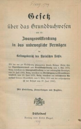 [Hauptbd.]: Gesetz über das Grundbuchwesen und die Zwangsvollstreckung in das in das unbewegliche Vermögen im Geltungsbereich des Rheinischen Rechts : mit den neu zur Einführung gelangenden Preuß. Gesetzen (Gesetz über den Eigenthumserwerb und Grundbuchordnung vom 5. Mai 1872, Gesetz, betreffend die Zwangsvollstreckung in das unbewegliche Vermögen, vom 13. Juli 1883, Gesetz, betreffend Berichtigung des Grundsteuerkatasters, vom 26. Juni 1875, Gesetz, betreffend den erleichterten Abverkauf kleinerer Grundstücke, vom 3. März 1850 und den entsprechenden §§ des Gesetzes vom 27. Juni 1860); mit Einleitung, Anmerkungen und Register