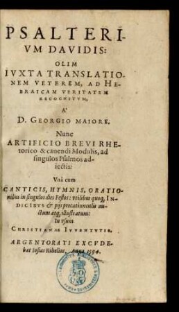 PSALTERI-||VM DAVIDIS:|| OLIM || IVXTA TRANSLATIO-||NEM VETEREM, AD HE-||BRAICAM VERITATEM || RECOGNITVM,|| A` || D. GEORGIO MAIORE.|| Nunc || ARTIFICIO BREVI RHE-||torico & canendi Modulis, ad || singulos Psalmos ad-||iectis:|| Vnà cum || CANTICIS, HYMNIS, ORATIO-||nibus in singulos dies Festos: vtilibus quo#[que] IN-||DICIBVS et pijs precatiunculis au-||ctum at#[que] illustratum:|| ... ||