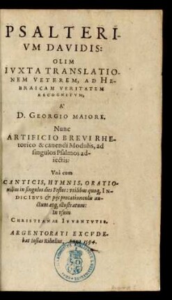 PSALTERI-||VM DAVIDIS:|| OLIM || IVXTA TRANSLATIO-||NEM VETEREM, AD HE-||BRAICAM VERITATEM || RECOGNITVM,|| A` || D. GEORGIO MAIORE.|| Nunc || ARTIFICIO BREVI RHE-||torico & canendi Modulis, ad || singulos Psalmos ad-||iectis:|| Vnà cum || CANTICIS, HYMNIS, ORATIO-||nibus in singulos dies Festos: vtilibus quo#[que] IN-||DICIBVS et pijs precatiunculis au-||ctum at#[que] illustratum:|| ... ||