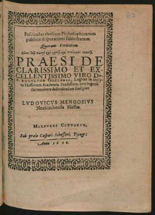 Fasciculus thesium Philosophicarum || publicae disputationi subiectarum.|| Quarum Veritatem || ... PRAESIDE || ... DN.|| M. RODOLPHO GOCLENIO, Logices in incly-||ta Hassorum Academia Professore, pro ingenii || sui tenuitate defendendam suscipiet || LVDOVICVS MENGOSIVS || Neukirchensis Hassus.||