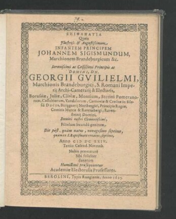 Epithanatia Queis Illustriss. & Augustissimum Infantem Principem Johannem Sigismundum, Marchionem Brandenburgicum ... Principis ac Domini, Dn. Georgii Guilielmi, Marchionis Brandeburgici ... Filiolum secundo genitum Die post, quam natus, nonagesimo septimo, quam ex S. Baptismate renatus, septimo, Anno MDCXXIV. Tertio Calend. Novemb. Nobis praemature Sibi feliciter denatum Humillime prosequuntur Academiae Electoralis Professores