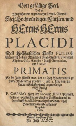 Gott gefällige Seel. Daß ist Christlicher und tugendreicher Lebens-Wandel Deß Hochwürdigen Fürsten, und Herrns Herrns Placidi Deß Hochfürstlichen Stiffts Fulda Abbten, deß heiligen Römischen Reichs Fürsten, Römischer Kayserin Ertz-Cantzler, durch Germanien, und Gallien Primatis So im Jahr Christi 1700, ... entschlaffen, durch gegenwärtige Leich Predig