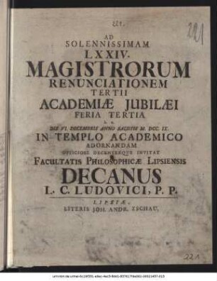 Ad Solennissimam LXXIV. Magistrorum Renunciationem Tertii Academiæ Jubilæi Feria Tertia h. e. Die VI. Decembris Anno Salutis M. DCC. IX. In Templo Academico Adornandam Officiose Decenterqve Invitat Facultatis Philosophicæ Lipsiensis Decanus L. C. Ludovici, P. P. : [P. P. die 5. Decembris Anno MDCCIX.]