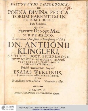 Disputatio theologica de poena divina peccatorum parentum in eorum liberis ; / Præside ... Dn. Anthonio Klinglero; pars secunda: Dispvtatio Theologica De Poena Divina Peccatorum Parentum In eorum Liberis / Quam ... Sub Præsidio Reuerendi, Clarißimi, Doctißmiq[ue] Viri Dn. Anthonii Klingleri... Publice uentilandam proponit Esaias Werlinus, Episcopella-Helvet.S.S.Theol.Stud. Auditorio nouo ad diem Decembr. 1680