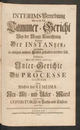 Interims-Verordnung Wie es bey dem Cammer-Gericht Bey der Neuen Einrichtung Ratione Der Instantzen, und sonsten in einigen andern Fällen gehalten werden soll. Inspecie Wie die dahin gehörige Unter-Gerichte künftig Die Processe tractiren Item Wohin die Remedia von der Neu- Alt- und Ucker-Marck auch von denen Consistoriis in Berlin und Cüstrin gehen sollen