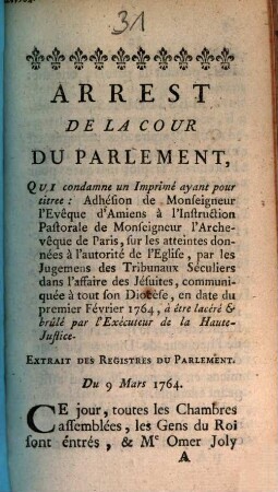 Arrest De La Cour De Parlement, Qui condamne un Imprimé ayant pour titree [!]: Adhésion de Monseigneur l'Evêque d'Amiens à l'Instruction Pastorale de Monseigneur l'Archevêque de Paris, sur les atteintes données à l'autorité de l'Eglise, par les Jugemens des Tribunaux Séculiers dans l'affaire des Jésuites ... en date du permier Février 1764, à être lacéré & brulé par l'Exécuteur de la Haute-Justice : Extrait Des Registres Du Parlement. Du 9 Mars 1764