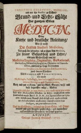 Christoph Hellwigs, Medic. Lic. und vor itzo Practici zu Erffurt, Grund- und Lehr- Sätze Der gantzen Edlen Medicin : Oder Kurtze und deutliche Anleitung, Wie so wohl Die Herren Studiosi Medicinæ, Als auch ein jedweder, ob er schon kein Medicus, Zu seiner Gesundheit und Lehre, eine gute Wissenschafft von der Medicina Empirica, Dogmatica, seu Rationali, Methodica, Hermetica ... begreiffen möge ; Wobey Unterschiedliche Arcana Medica, wie auch, was vornemlich vor Medicinische Bücher zu lesen ... angewiesen werden ; Aus der Erfahrung ... geschrieben, und nunmehro, auff vielfältiges Begehren, in Druck gegeben