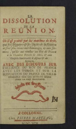 La Dissolution De La Reunion : Où il est prouvé par les maximes de droit, que les Seigneurs & les Sujéts de la Reunion ne sont plus tenus aux hommages ny aux sermens, qu'ils ont rendus au roy de France à la Chambre Royalle de Metz & aux Conseils Souverains d'Alsace & de Besançon; Avec Des Discours Sur L'Alliance Du Roy De France Avec Les Turcs Et Sur La Supposition du Prince de Vallis Ensemble Sur Les Moyens Seurs Pour La Paix Prochaine