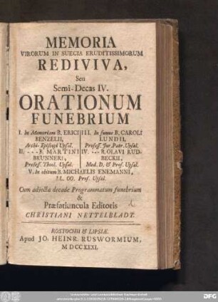 Semi-Decas IV: I. In Memoriam B. Erici Benzelii, Archi-Episcopi Upsal. II. --- B. Martini Brunneri, Profess. Theol. Upsal. III. In funus B. Caroli Lundii, Profess. Jur. Patr. Upsal. IV. --- B. Olavi Rudbeckii, Med. D. & Prof. Upsal. V. In obitum B. Michaelis Enemanni, LL. OO. Prof. Upsal.