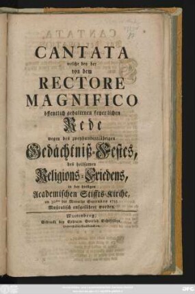 Cantata welche bey der von dem Rectore Magnifico öffentlich gehaltenen feyerlichen Rede wegen des zweyhundertjährigen Gedächtniß-Festes, des heilsamen Religions-Friedens, in der hiesigen Academischen Stiffts-Kirche, am 30sten des Monaths Septembris 1755 Musicalisch aufgeführet worden