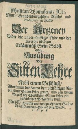 Christian Thomasens/ ICti, Chur-Brandenburgischen Raths und Professoris zu Halle/ Von Der Artzeney Wider die unvernünfftige Liebe und der zuvorher nöthigen Erkäntnüß Sein Selbst. Oder: Ausübung Der SittenLehre : Nebst einem Beschluß/ Worinnen der Autor den vielfältigen Nutzen seiner Sitten-Lehre zeiget/ und von seinem Begriff der Christlichen Sitten-Lehre ein aufrichtiges Bekäntnüß thut