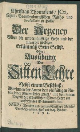 Christian Thomasens/ ICti, Chur-Brandenburgischen Raths und Professoris zu Halle/ Von Der Artzeney Wider die unvernünfftige Liebe und der zuvorher nöthigen Erkäntnüß Sein Selbst. Oder: Ausübung Der SittenLehre : Nebst einem Beschluß/ Worinnen der Autor den vielfältigen Nutzen seiner Sitten-Lehre zeiget/ und von seinem Begriff der Christlichen Sitten-Lehre ein aufrichtiges Bekäntnüß thut