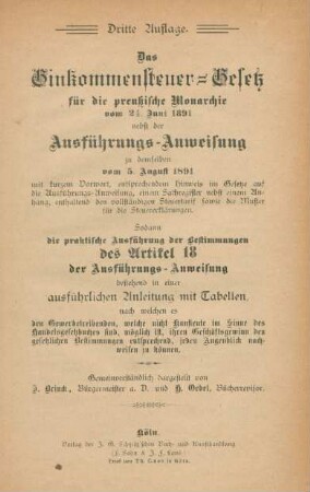 Das Einkommensteuer-Gesetz für die preußische Monarchie vom 24. Juni 1891 : nebst der Ausführungs-Anweisung zu demselben vom 5. August 1891 mit kurzem Vorwort, entsprechendem Hinweis im Gesetze auf die Ausführungsanweisung, einem Sachregister nebst einem Anhang, enthaltend den vollständigen Steuertarif sowie die Muster für die Steuererklärungen ; sodann die praktische Ausführung der Bestimmungen des Artikel 18 der Ausführungs-Anweisung bestehend in einer ausführlichen Anleitung mit Tabellen, nach welchen es den Gewerbetreibenden, welche nicht Kaufleute im Sinne des Handelsgesetzbuches sind, möglich ist, ihren Geschäftsgewinn den gesetzlichen Bestimmungen entsprechend, jeden Augenblick nachweisen zu können