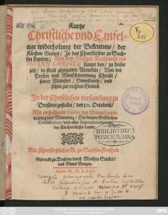 Kurtze || Christliche vnd Einfel=||tige widerholung der Bekentnis/ der || Kirchen Gottes/ Jn des Churfürsten zu Sach=||sen Landen/ Von dem Heiligen Nachtmahl des || HERRN CHRISTI, sampt den/ zu dieser || zeit/ in streit gezogenen Artickeln/ Von der || Person vnd Menschwerdung Christi/|| seiner Maiestet/ Himelfarth/ vnd || sitzen zur rechten Gottes.|| Jn der Christlichen versamlung zu || Dreßden gestellet/ den 10. Octobris/|| Mit einhelligem Consens der Vniuersiteten || Leiptzig vnd Wittenberg/ Der dreyen Geistlichen || Consistorien/ vnd aller Superattendenten || der Kirchen dieser Lande.||